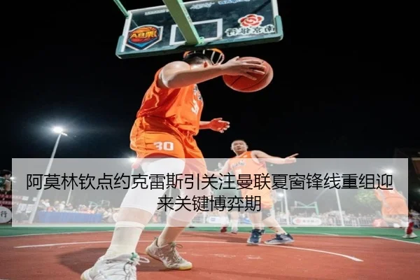 阿莫林钦点约克雷斯引关注曼联夏窗锋线重组迎来关键博弈期