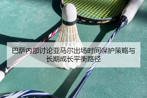 巴萨内部讨论亚马尔出场时间保护策略与长期成长平衡路径