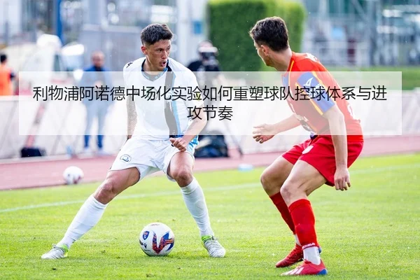 利物浦阿诺德中场化实验如何重塑球队控球体系与进攻节奏