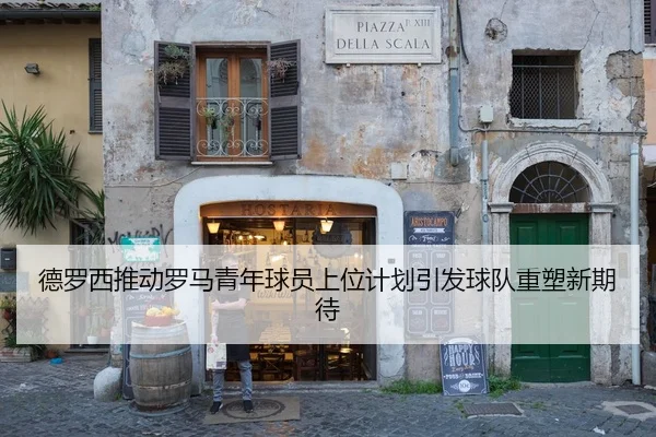 德罗西推动罗马青年球员上位计划引发球队重塑新期待
