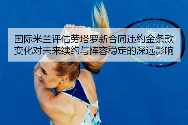 国际米兰评估劳塔罗新合同违约金条款变化对未来续约与阵容稳定的深远影响
