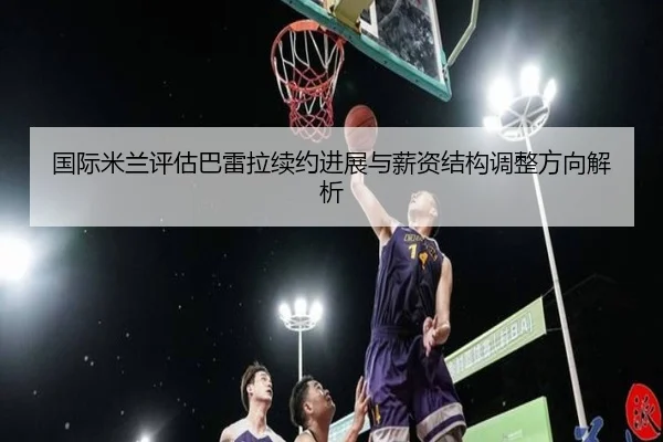 国际米兰评估巴雷拉续约进展与薪资结构调整方向解析