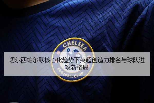 切尔西帕尔默核心化趋势下英超创造力排名与球队进攻新格局