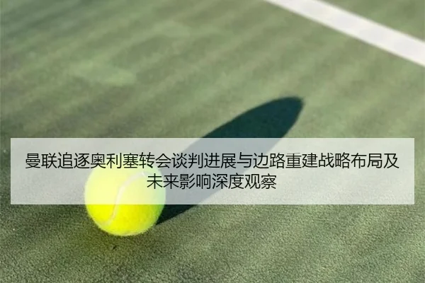 曼联追逐奥利塞转会谈判进展与边路重建战略布局及未来影响深度观察
