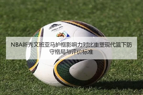 NBA新秀文班亚马护框影响力对比重塑现代篮下防守格局与评价标准
