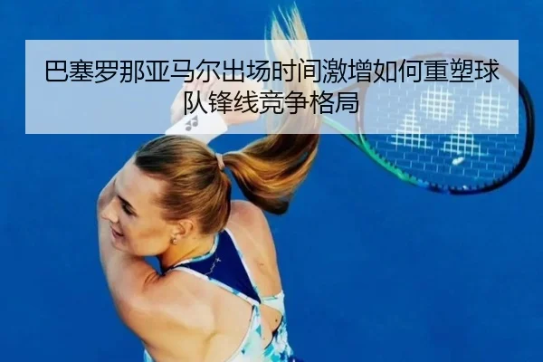 巴塞罗那亚马尔出场时间激增如何重塑球队锋线竞争格局