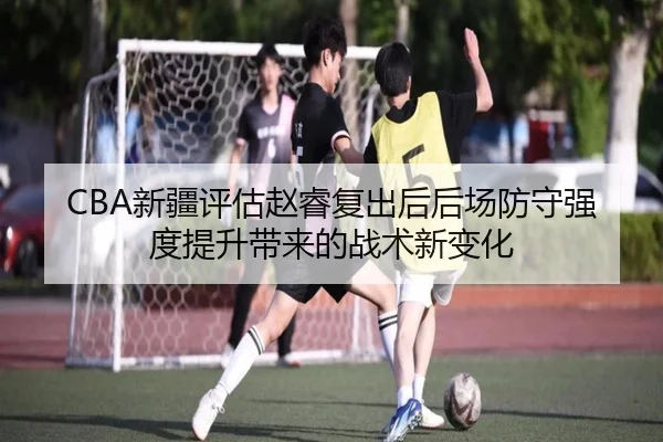 CBA新疆评估赵睿复出后后场防守强度提升带来的战术新变化