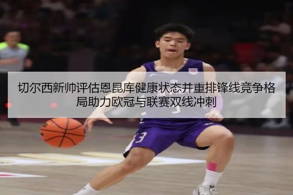 切尔西新帅评估恩昆库健康状态并重排锋线竞争格局助力欧冠与联赛双线冲刺