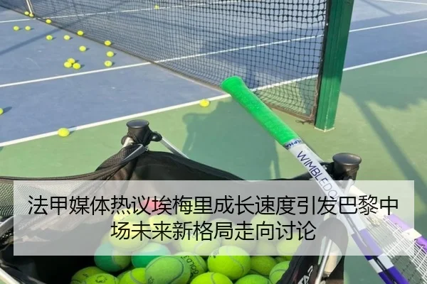 法甲媒体热议埃梅里成长速度引发巴黎中场未来新格局走向讨论