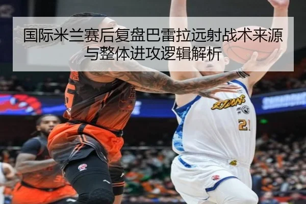 国际米兰赛后复盘巴雷拉远射战术来源与整体进攻逻辑解析
