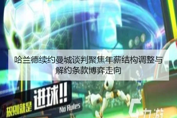 哈兰德续约曼城谈判聚焦年薪结构调整与解约条款博弈走向