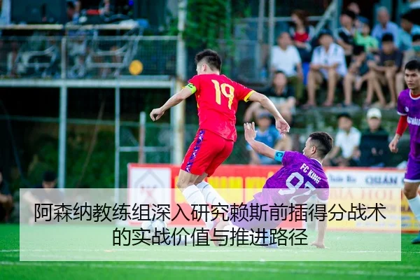 阿森纳教练组深入研究赖斯前插得分战术的实战价值与推进路径