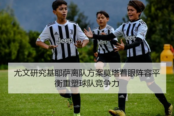 尤文研究基耶萨离队方案莫塔着眼阵容平衡重塑球队竞争力