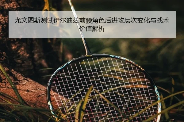 尤文图斯测试伊尔迪兹前腰角色后进攻层次变化与战术价值解析