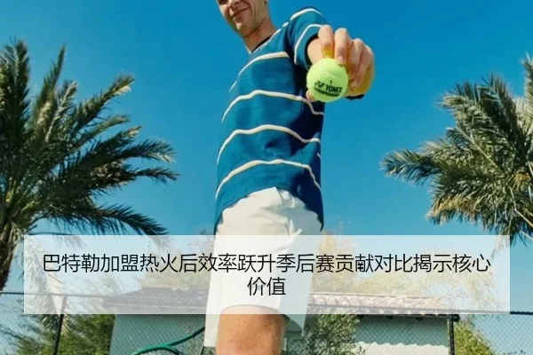 巴特勒加盟热火后效率跃升季后赛贡献对比揭示核心价值